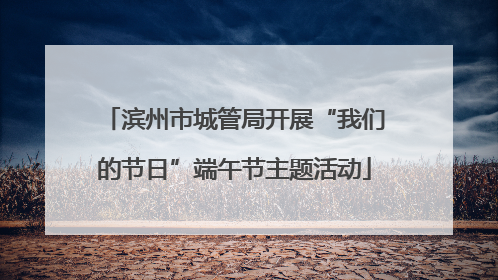 滨州市城管局开展“我们的节日”端午节主题活动