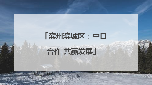 滨州滨城区：中日合作 共赢发展