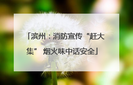 滨州：消防宣传“赶大集” 烟火味中话安全