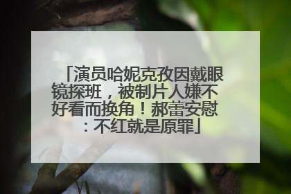 演员哈妮克孜因戴眼镜探班，被制片人嫌不好看而换角！郝蕾安慰：不红就是原罪