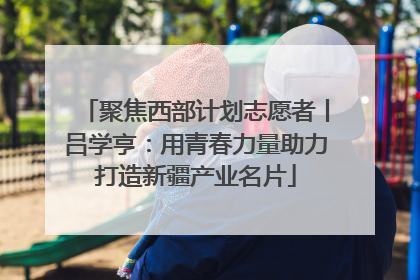 聚焦西部计划志愿者丨吕学亨：用青春力量助力打造新疆产业名片