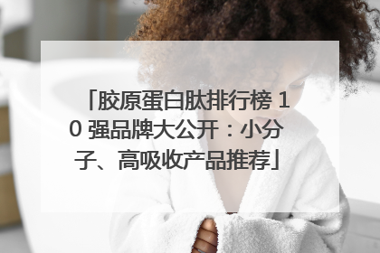 胶原蛋白肽排行榜 10 强品牌大公开：小分子、高吸收产品推荐