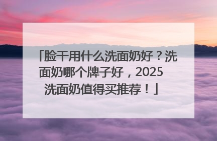 脸干用什么洗面奶好？洗面奶哪个牌子好，2025洗面奶值得买推荐！