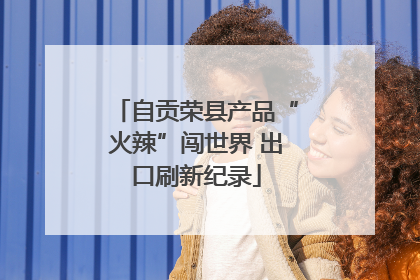 自贡荣县产品“火辣”闯世界 出口刷新纪录