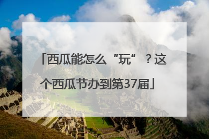 西瓜能怎么“玩”？这个西瓜节办到第37届