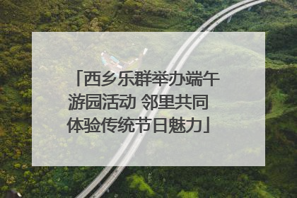 西乡乐群举办端午游园活动 邻里共同体验传统节日魅力