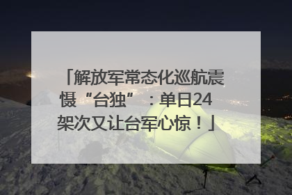 解放军常态化巡航震慑“台独”：单日24架次又让台军心惊！