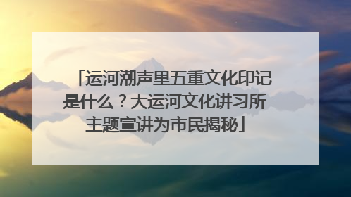 运河潮声里五重文化印记是什么？大运河文化讲习所主题宣讲为市民揭秘