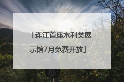 连江首座水利类展示馆7月免费开放