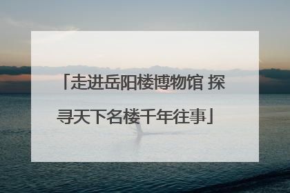 走进岳阳楼博物馆 探寻天下名楼千年往事