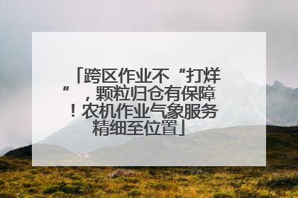 跨区作业不“打烊”，颗粒归仓有保障！农机作业气象服务精细至位置