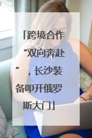 跨境合作“双向奔赴”，长沙装备叩开俄罗斯大门