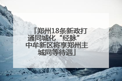 郑州18条新政打通同城化“经脉” 中牟新区将享郑州主城同等待遇