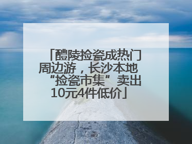 醴陵捡瓷成热门周边游，长沙本地“捡瓷市集”卖出10元4件低价