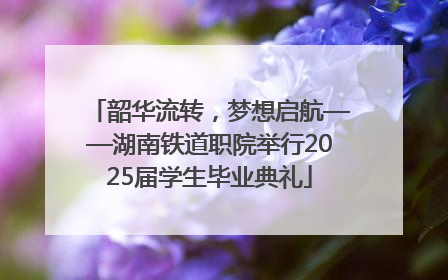 韶华流转，梦想启航——湖南铁道职院举行2025届学生毕业典礼