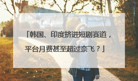 韩国、印度挤进短剧赛道，平台月费甚至超过奈飞？