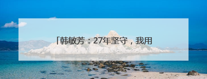 韩敏芳：27年坚守，我用自己的成果为祖国争了口气