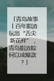 青岛故事丨百年脂渣玩出“舌尖新花样”，青岛脂渣粽何以成爆款？
