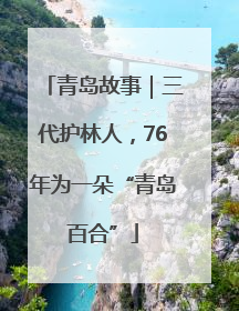 青岛故事｜三代护林人，76年为一朵“青岛百合”