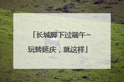 长城脚下过端午~玩转延庆，就这样