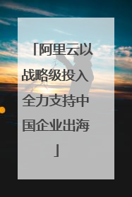 阿里云以战略级投入全力支持中国企业出海