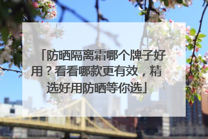 防晒隔离霜哪个牌子好用？看看哪款更有效，精选好用防晒等你选
