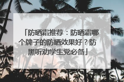 防晒霜推荐：防晒霜哪个牌子的防晒效果好？防黑听劝学生党必备