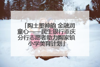 陶土塑神韵 金融润童心——民生银行重庆分行志愿者助力陶家镇小学美育计划