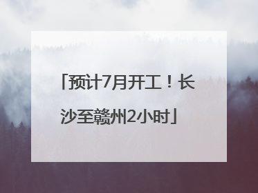 预计7月开工！长沙至赣州2小时