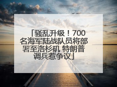 骚乱升级！700名海军陆战队员将部署至洛杉矶 特朗普调兵惹争议