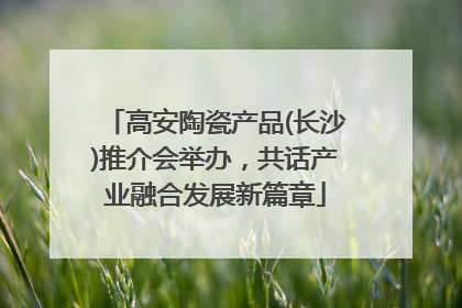 高安陶瓷产品(长沙)推介会举办，共话产业融合发展新篇章