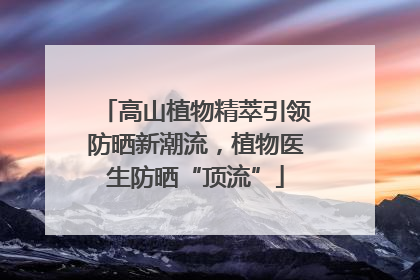 高山植物精萃引领防晒新潮流，植物医生防晒“顶流”