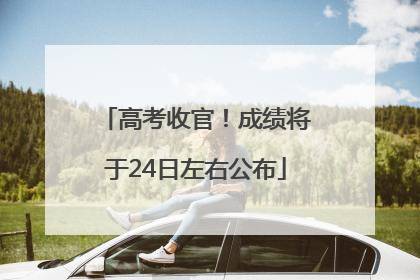高考收官！成绩将于24日左右公布