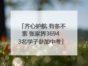 齐心护航 有条不紊 张家界36943名学子参加中考