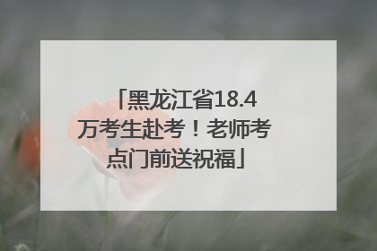 黑龙江省18.4万考生赴考！老师考点门前送祝福