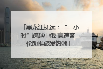 黑龙江抚远：“一小时”跨越中俄 高速客轮助推旅发热潮