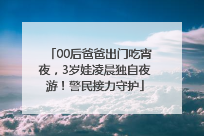 00后爸爸出门吃宵夜，3岁娃凌晨独自夜游！警民接力守护