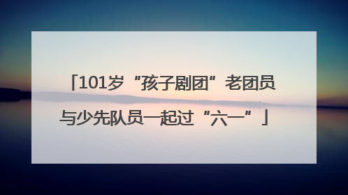101岁“孩子剧团”老团员与少先队员一起过“六一”