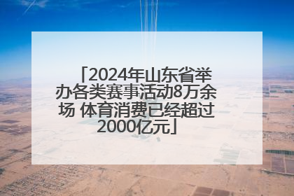 2024年山东省举办各类赛事活动8万余场 体育消费已经超过2000亿元