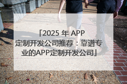 2025 年 APP 定制开发公司推荐：靠谱专业的APP定制开发公司