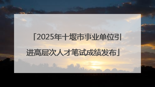 2025年十堰市事业单位引进高层次人才笔试成绩发布