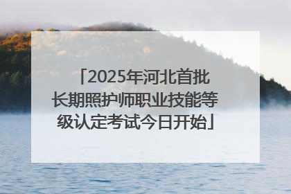 2025年河北首批长期照护师职业技能等级认定考试今日开始