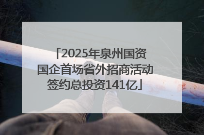2025年泉州国资国企首场省外招商活动签约总投资141亿