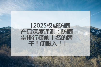 2025权威防晒产品深度评测：防晒霜排行榜前十名的牌子！闭眼入！