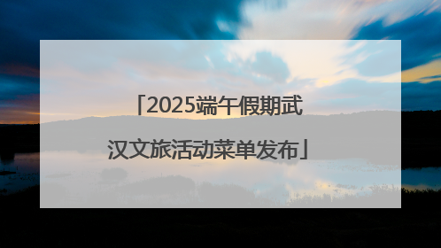 2025端午假期武汉文旅活动菜单发布
