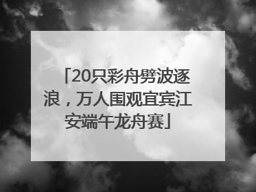 20只彩舟劈波逐浪，万人围观宜宾江安端午龙舟赛