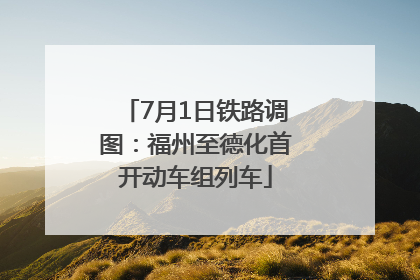 7月1日铁路调图：福州至德化首开动车组列车