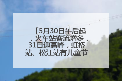 5月30日午后起，火车站客流增多，31日迎高峰，虹桥站、松江站有儿童节和端午亲子活动