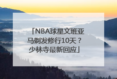 NBA球星文班亚马剃发修行10天？少林寺最新回应